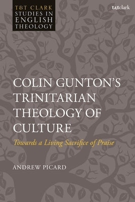 Colin Gunton's Trinitarian Theology of Culture: Towards a Living Sacrifice of Praise by Picard, Andrew