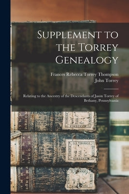 Supplement to the Torrey Genealogy: Relating to the Ancestry of the Descendants of Jason Torrey of Bethany, Pennsylvania by Thompson, Frances Rebecca Torrey 1850-