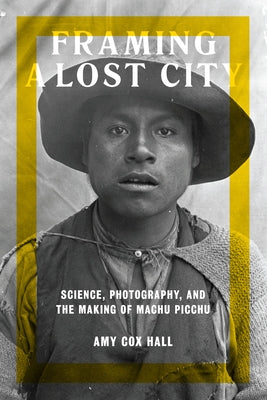 Framing a Lost City: Science, Photography, and the Making of Machu Picchu by Cox Hall, Amy