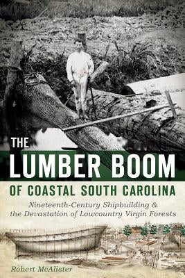 The Lumber Boom of Coastal South Carolina: Nineteenth-Century Shipbuilding and the Devastation of Lowcountry Virgin Forests by McAlister, Robert