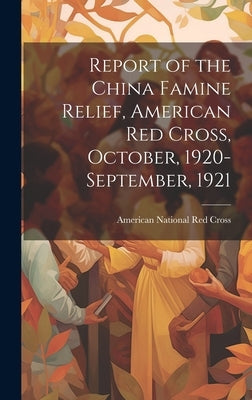 Report of the China Famine Relief, American Red Cross, October, 1920-September, 1921 by American National Red Cross