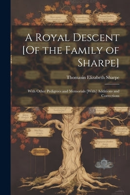 A Royal Descent [Of the Family of Sharpe]: With Other Pedigrees and Memorials [With] Additions and Corrections by Sharpe, Thomasin Elizabeth