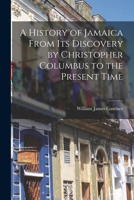 A History of Jamaica From Its Discovery by Christopher Columbus to the Present Time by Gardner, William James