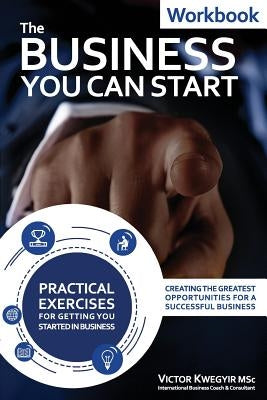 The Business You Can Start Workbook: Creating The Greatest Opportunities For A Successful Business by Kwegyir, Victor