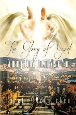 The Glory Of God Coming To A Town Near You: The Glory Of God Coming To A Town Near You by McCutchen, Loretta