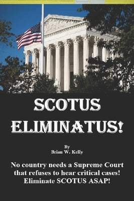 Scotus Eliminatus!: No country needs a Supreme Court that refuses to hear critical cases! Eliminate SCOTUS ASAP! by Kelly, Brian W.