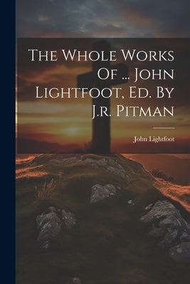 The Whole Works Of ... John Lightfoot, Ed. By J.r. Pitman by Lightfoot, John