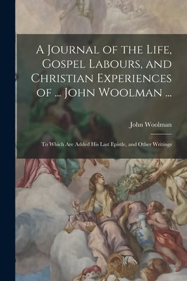 A Journal of the Life, Gospel Labours, and Christian Experiences of ... John Woolman ...: To Which Are Added His Last Epistle, and Other Writings by Woolman, John