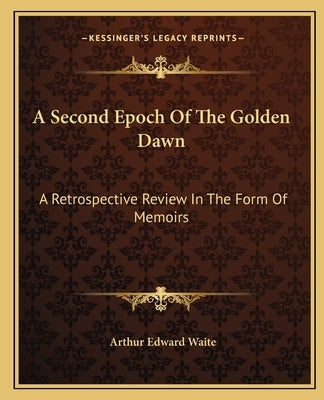 A Second Epoch of the Golden Dawn: A Retrospective Review in the Form of Memoirs by Waite, Arthur Edward
