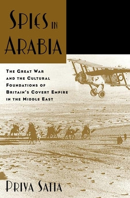 Spies in Arabia: The Great War and the Cultural Foundations of Britain's Covert Empire in the Middle East by Satia, Priya