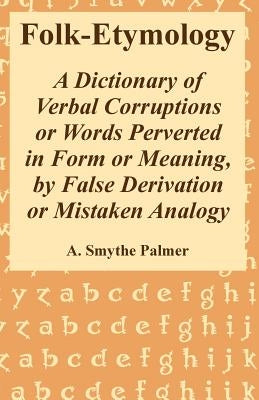 Folk-Etymology: A Dictionary of Verbal Corruptions or Words Perverted in Form or Meaning, by False Derivation or Mistaken Analogy by Palmer, A. Smythe