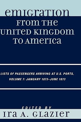 Emigration from the United Kingdom to America: Lists of Passengers Arriving at U.S. Ports, January 1873 - June 1873, Volume 7 by Glazier, Ira A.