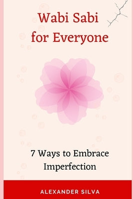 Wabi Sabi for Everyone: 7 Ways to Embrace Imperfection by Silva, Alexander