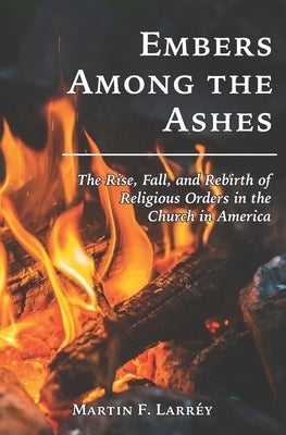 Embers Among the Ashes: The Rise, Fall, and Rebirth of the Religious Orders in America by Larréy, Martin F.