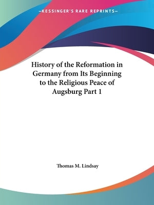 History of the Reformation in Germany from Its Beginning to the Religious Peace of Augsburg Part 1 by Lindsay, Thomas M.