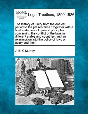The History of Usury from the Earliest Period to the Present Time: Together with a Brief Statement of General Principles Concerning the Conflict of th by Murray, J. B. C.
