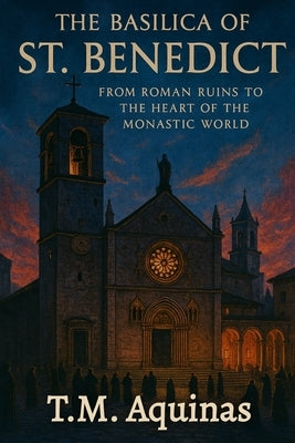 The Basilica of St. Benedict: From Roman Ruins to the Heart of the Monastic World by Aquinas, T. M.