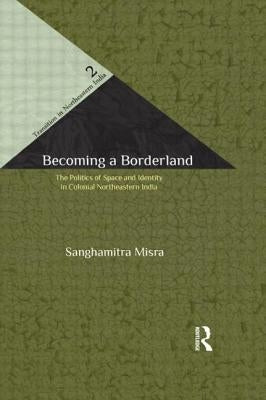 Becoming a Borderland: The Politics of Space and Identity in Colonial Northeastern India by Misra, Sanghamitra