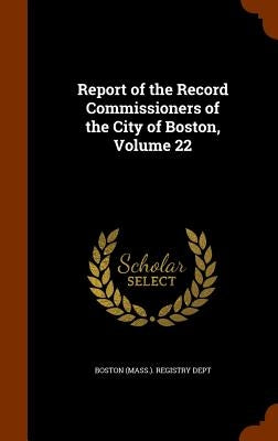 Report of the Record Commissioners of the City of Boston, Volume 22 by Boston (Mass ). Registry Dept