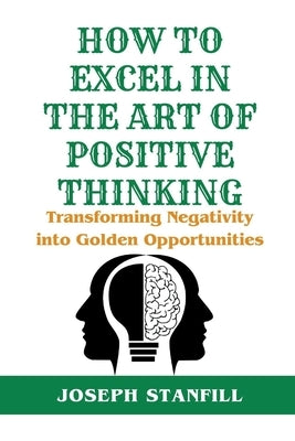 How to Excel in the Art of Positive Thinking: Transforming Negativity into Golden Opportunities by Stanfill, Joseph