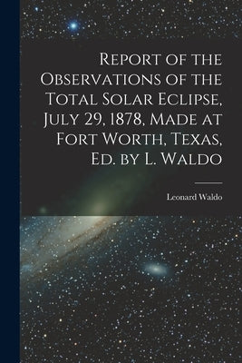 Report of the Observations of the Total Solar Eclipse, July 29, 1878, Made at Fort Worth, Texas, Ed. by L. Waldo by Waldo, Leonard