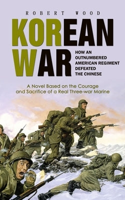 Korean War: How an Outnumbered American Regiment Defeated the Chinese (A Novel Based on the Courage and Sacrifice of a Real Three- by Wood, Robert