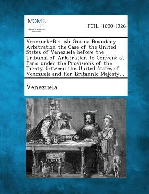Venezuela-British Guiana Boundary Arbitration the Case of the United States of Venezuela Before the Tribunal of Arbitration to Convene at Paris Under by Venezuela