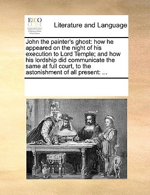 John the Painter's Ghost: How He Appeared on the Night of His Execution to Lord Temple; And How His Lordship Did Communicate the Same at Full Co by Multiple Contributors