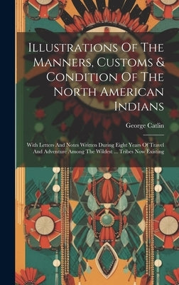 Illustrations Of The Manners, Customs & Condition Of The North American Indians: With Letters And Notes Written During Eight Years Of Travel And Adven by Catlin, George