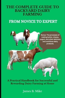 The Complete Guide to Backyard Dairy Farming: FROM NOVICE TO EXPERT: A Practical Handbook for Successful and Rewarding Dairy Farming at Home by Mike, James B.
