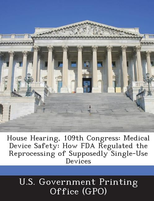House Hearing, 109th Congress: Medical Device Safety: How FDA Regulated the Reprocessing of Supposedly Single-Use Devices by U. S. Government Printing Office (Gpo)