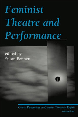 Feminist Theatre and Performance: Critical Perspectives on Canadian Theatre in English Volume 4 by Bennett, Susan