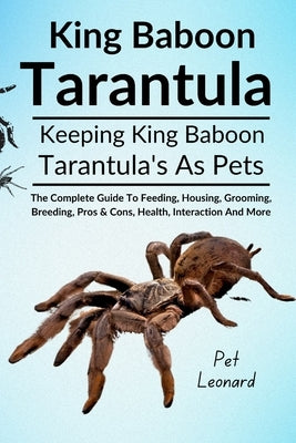 King Baboon Tarantula: The Complete Guide To Feeding, Housing, Grooming, Breeding, Pros & Cons, Health, Interaction And More by Leonard, Pet