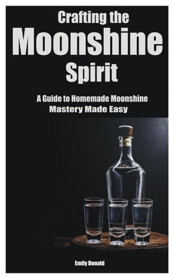 Crafting the Moonshine Spirit: A Guide to Homemade Moonshine Mastery Made Easy by Donald, Emily
