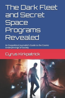 The Dark Fleet and Secret Space Programs Revealed: An Exopolitical Journalist's Guide to the Cosmic Underpinnings of Society by Kirkpatrick, Cyrus