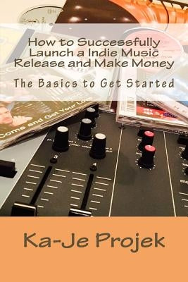 How to Successfully Launch a Indie Music Release and Make Money: Find your fans and grow your sound by Projek, Ka-Je