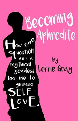 Becoming Aphrodite: How one question and a mythical goddess led me to genuine self-love. by Gray, Lorrie