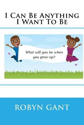I Can Be Anything I Want To Be by Gant, Robyn R.