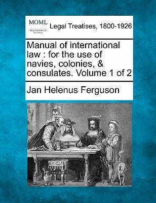 Manual of international law: for the use of navies, colonies, & consulates. Volume 1 of 2 by Ferguson, Jan Helenus