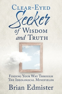 Clear-Eyed Seeker Of Wisdom And Truth: Finding Your Way Through The Ideological Minefields by Edmister, Brian