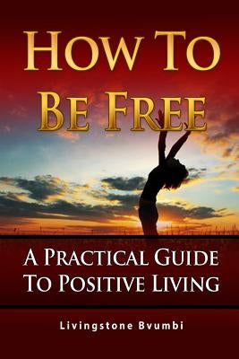 How To Be Free: A Practical Guide To Positive Living by Bvumbi, Livingstone