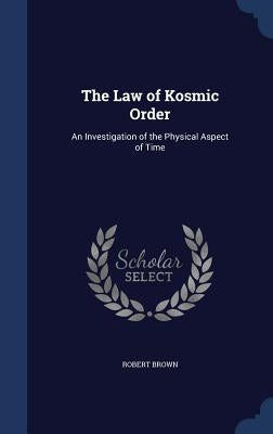 The Law of Kosmic Order: An Investigation of the Physical Aspect of Time by Brown, Robert