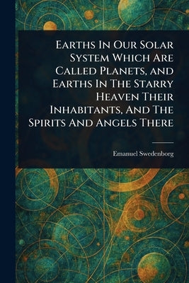 Earths In Our Solar System Which Are Called Planets, and Earths In The Starry Heaven Their Inhabitants, And The Spirits And Angels There by Swedenborg, Emanuel