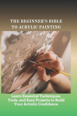 The Beginner's Bible to Acrylic Painting: Learn Essential Techniques, Tools, and Easy Projects to Build Your Artistic Confidence by Hillary, Bent