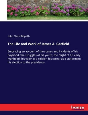 The Life and Work of James A. Garfield: Embracing an account of the scenes and incidents of his boyhood; the struggles of his youth; the might of his by Ridpath, John Clark