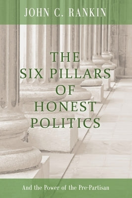 The Six Pillars of Honest Politics: And the Power of the Pre-Partisan by Rankin, John C.