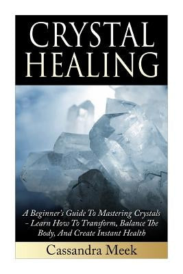 Crystal Healing: A Beginner's Guide To Mastering Crystals: Learn How To Transform, Balance The Body, And Create Instant Health by Meek, Cassandra