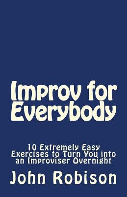Improv for Everybody: 10 Extremely Easy Exercises to Turn You into an Improviser Overnight by Robison, John