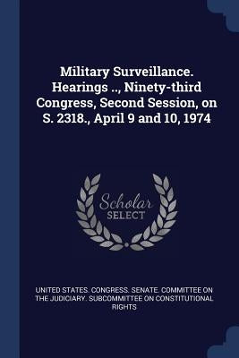 Military Surveillance. Hearings .., Ninety-third Congress, Second Session, on S. 2318., April 9 and 10, 1974 by United States Congress Senate Committ