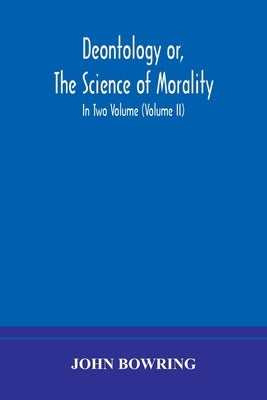 Deontology or, The science of morality: in which the harmony and co-incidence of duty and self-interest, virtue and felicity, prudence and benevolence by Bowring, John